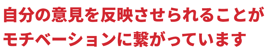 自分の意見を反映されることがモチベーションに繋がっています
