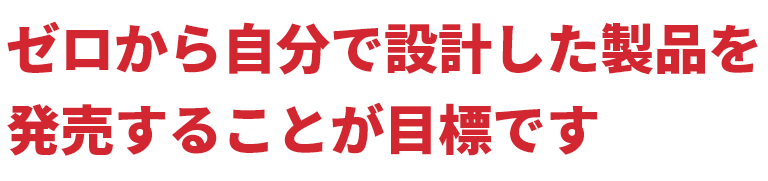 ゼロから自分で設計した製品を発売することが目標です