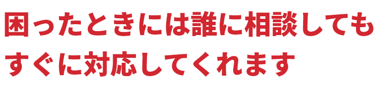 困ったときには誰に相談してもすぐに対応してくれます