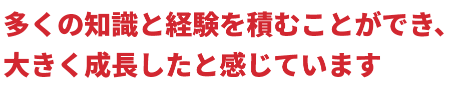 多くの知識と経験を積むことができ、大きく成長したと感じています